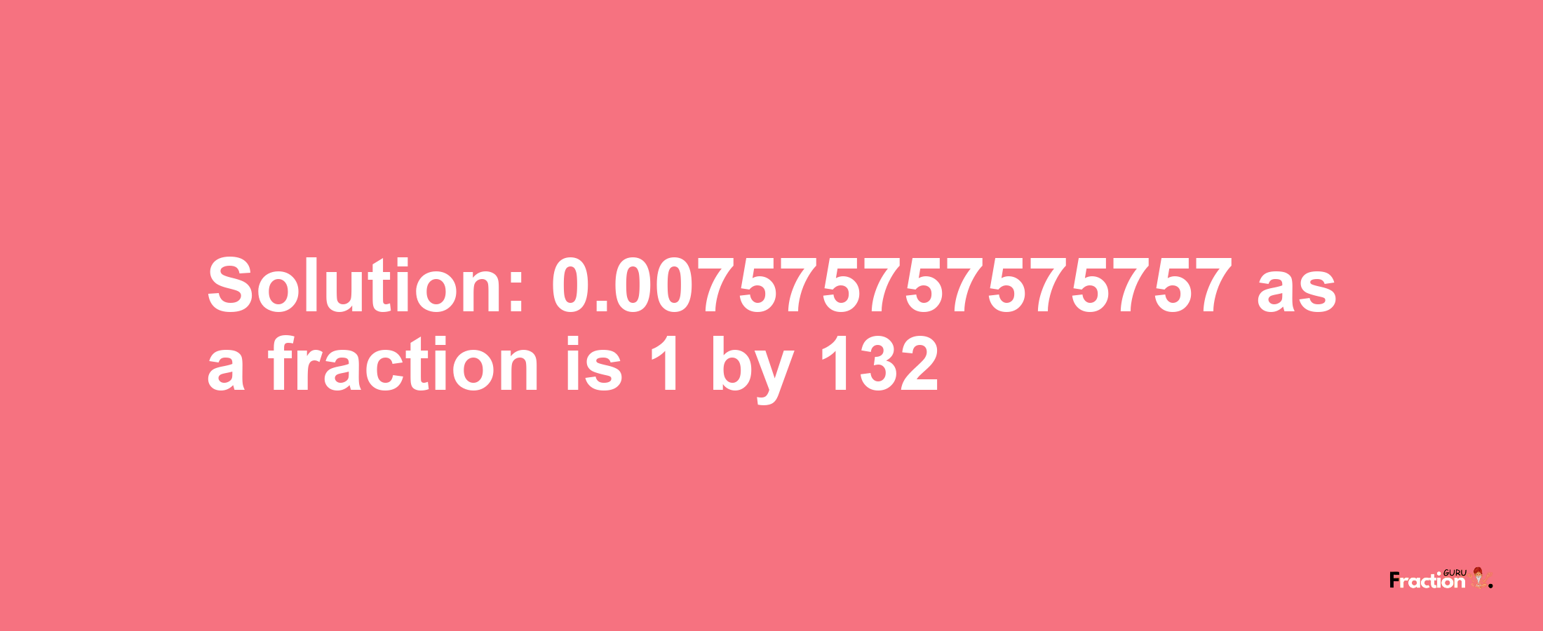Solution:0.007575757575757 as a fraction is 1/132